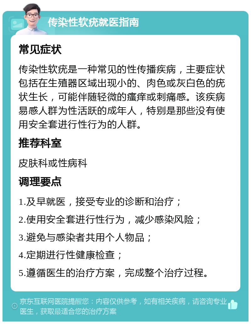 传染性软疣就医指南 常见症状 传染性软疣是一种常见的性传播疾病，主要症状包括在生殖器区域出现小的、肉色或灰白色的疣状生长，可能伴随轻微的瘙痒或刺痛感。该疾病易感人群为性活跃的成年人，特别是那些没有使用安全套进行性行为的人群。 推荐科室 皮肤科或性病科 调理要点 1.及早就医，接受专业的诊断和治疗； 2.使用安全套进行性行为，减少感染风险； 3.避免与感染者共用个人物品； 4.定期进行性健康检查； 5.遵循医生的治疗方案，完成整个治疗过程。