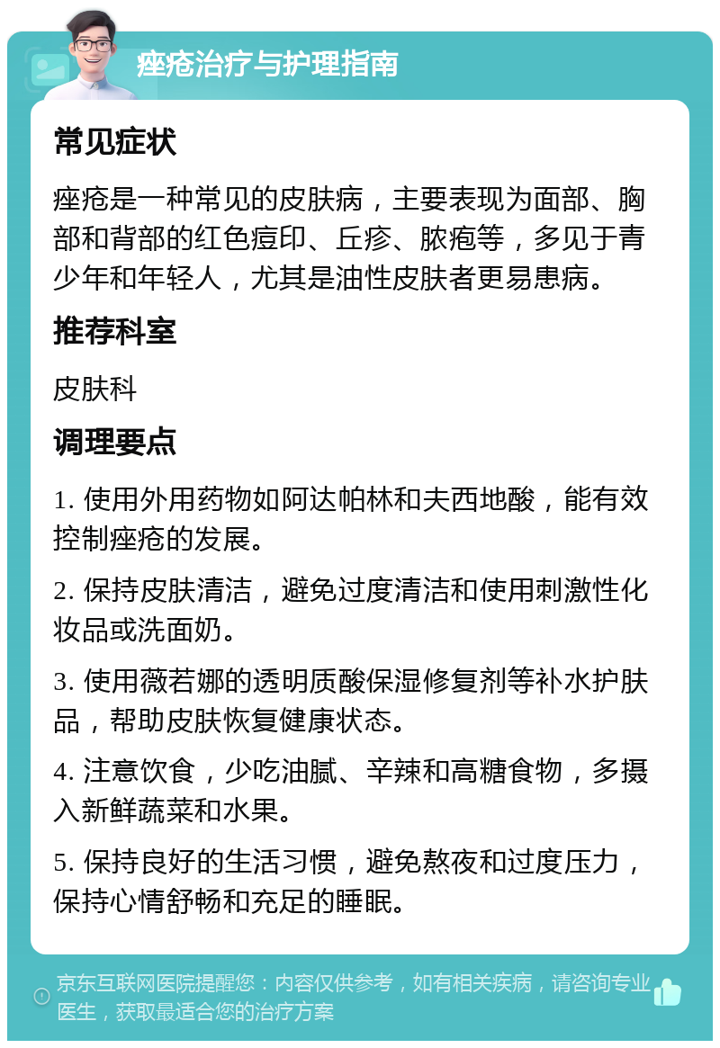 痤疮治疗与护理指南 常见症状 痤疮是一种常见的皮肤病，主要表现为面部、胸部和背部的红色痘印、丘疹、脓疱等，多见于青少年和年轻人，尤其是油性皮肤者更易患病。 推荐科室 皮肤科 调理要点 1. 使用外用药物如阿达帕林和夫西地酸，能有效控制痤疮的发展。 2. 保持皮肤清洁，避免过度清洁和使用刺激性化妆品或洗面奶。 3. 使用薇若娜的透明质酸保湿修复剂等补水护肤品，帮助皮肤恢复健康状态。 4. 注意饮食，少吃油腻、辛辣和高糖食物，多摄入新鲜蔬菜和水果。 5. 保持良好的生活习惯，避免熬夜和过度压力，保持心情舒畅和充足的睡眠。