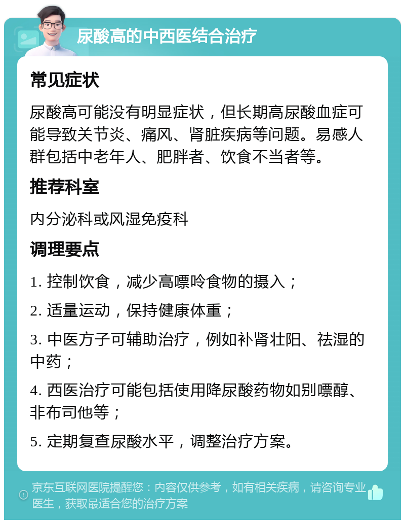 尿酸高的中西医结合治疗 常见症状 尿酸高可能没有明显症状，但长期高尿酸血症可能导致关节炎、痛风、肾脏疾病等问题。易感人群包括中老年人、肥胖者、饮食不当者等。 推荐科室 内分泌科或风湿免疫科 调理要点 1. 控制饮食，减少高嘌呤食物的摄入； 2. 适量运动，保持健康体重； 3. 中医方子可辅助治疗，例如补肾壮阳、祛湿的中药； 4. 西医治疗可能包括使用降尿酸药物如别嘌醇、非布司他等； 5. 定期复查尿酸水平，调整治疗方案。