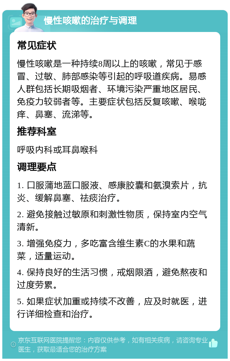 慢性咳嗽的治疗与调理 常见症状 慢性咳嗽是一种持续8周以上的咳嗽，常见于感冒、过敏、肺部感染等引起的呼吸道疾病。易感人群包括长期吸烟者、环境污染严重地区居民、免疫力较弱者等。主要症状包括反复咳嗽、喉咙痒、鼻塞、流涕等。 推荐科室 呼吸内科或耳鼻喉科 调理要点 1. 口服蒲地蓝口服液、感康胶囊和氨溴索片，抗炎、缓解鼻塞、祛痰治疗。 2. 避免接触过敏原和刺激性物质，保持室内空气清新。 3. 增强免疫力，多吃富含维生素C的水果和蔬菜，适量运动。 4. 保持良好的生活习惯，戒烟限酒，避免熬夜和过度劳累。 5. 如果症状加重或持续不改善，应及时就医，进行详细检查和治疗。