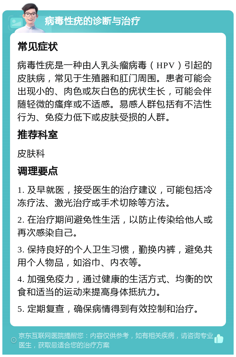 病毒性疣的诊断与治疗 常见症状 病毒性疣是一种由人乳头瘤病毒(HPV)引起的皮肤病,常见于生殖器和肛门周围。患者可能会出现小的、肉色或灰白色的疣状生长,可能会伴随轻微的瘙痒或不适感。易感人群包括有不洁性行为、免疫力低下或皮肤受损的人群。 推荐科室 皮肤科 调理要点 1. 及早就医,接受医生的治疗建议,可能包括冷冻疗法、激光治疗或手术切除等方法。 2. 在治疗期间避免性生活,以防止传染给他人或再次感染自己。 3. 保持良好的个人卫生习惯,勤换内裤,避免共用个人物品,如浴巾、内衣等。 4. 加强免疫力,通过健康的生活方式、均衡的饮食和适当的运动来提高身体抵抗力。 5. 定期复查,确保病情得到有效控制和治疗。