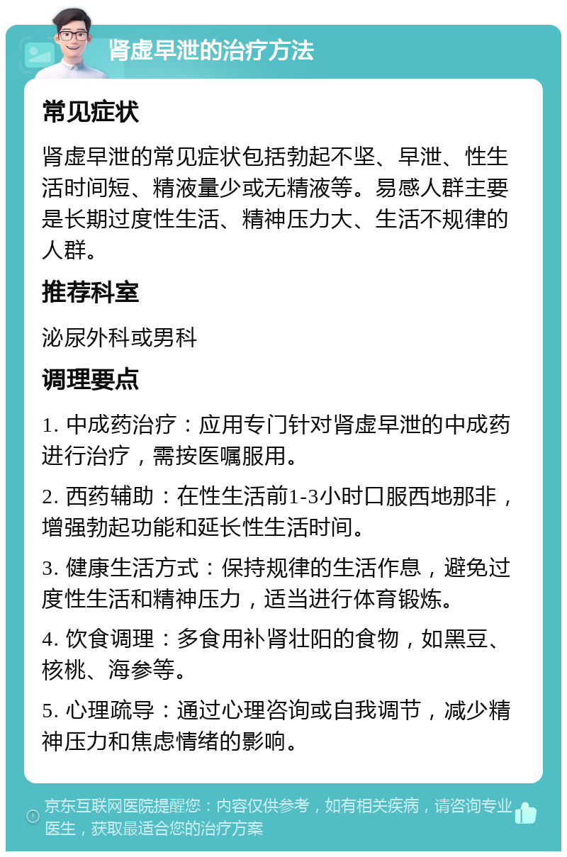 肾虚早泄的治疗方法 常见症状 肾虚早泄的常见症状包括勃起不坚、早泄、性生活时间短、精液量少或无精液等。易感人群主要是长期过度性生活、精神压力大、生活不规律的人群。 推荐科室 泌尿外科或男科 调理要点 1. 中成药治疗：应用专门针对肾虚早泄的中成药进行治疗，需按医嘱服用。 2. 西药辅助：在性生活前1-3小时口服西地那非，增强勃起功能和延长性生活时间。 3. 健康生活方式：保持规律的生活作息，避免过度性生活和精神压力，适当进行体育锻炼。 4. 饮食调理：多食用补肾壮阳的食物，如黑豆、核桃、海参等。 5. 心理疏导：通过心理咨询或自我调节，减少精神压力和焦虑情绪的影响。