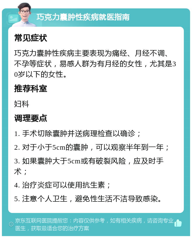 巧克力囊肿性疾病就医指南 常见症状 巧克力囊肿性疾病主要表现为痛经、月经不调、不孕等症状，易感人群为有月经的女性，尤其是30岁以下的女性。 推荐科室 妇科 调理要点 1. 手术切除囊肿并送病理检查以确诊； 2. 对于小于5cm的囊肿，可以观察半年到一年； 3. 如果囊肿大于5cm或有破裂风险，应及时手术； 4. 治疗炎症可以使用抗生素； 5. 注意个人卫生，避免性生活不洁导致感染。