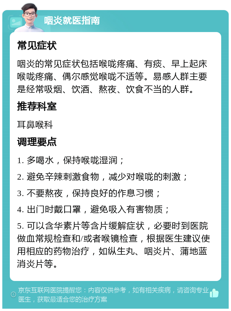 咽炎就医指南 常见症状 咽炎的常见症状包括喉咙疼痛、有痰、早上起床喉咙疼痛、偶尔感觉喉咙不适等。易感人群主要是经常吸烟、饮酒、熬夜、饮食不当的人群。 推荐科室 耳鼻喉科 调理要点 1. 多喝水，保持喉咙湿润； 2. 避免辛辣刺激食物，减少对喉咙的刺激； 3. 不要熬夜，保持良好的作息习惯； 4. 出门时戴口罩，避免吸入有害物质； 5. 可以含华素片等含片缓解症状，必要时到医院做血常规检查和/或者喉镜检查，根据医生建议使用相应的药物治疗，如纵生丸、咽炎片、蒲地蓝消炎片等。