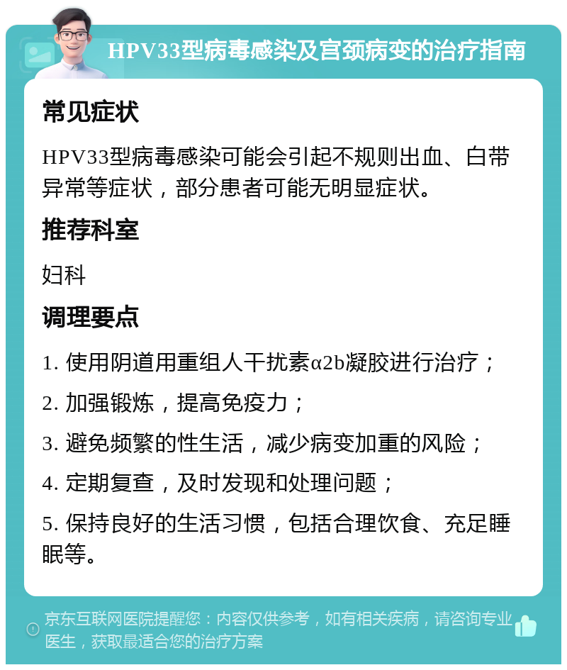 HPV33型病毒感染及宫颈病变的治疗指南 常见症状 HPV33型病毒感染可能会引起不规则出血、白带异常等症状，部分患者可能无明显症状。 推荐科室 妇科 调理要点 1. 使用阴道用重组人干扰素α2b凝胶进行治疗； 2. 加强锻炼，提高免疫力； 3. 避免频繁的性生活，减少病变加重的风险； 4. 定期复查，及时发现和处理问题； 5. 保持良好的生活习惯，包括合理饮食、充足睡眠等。