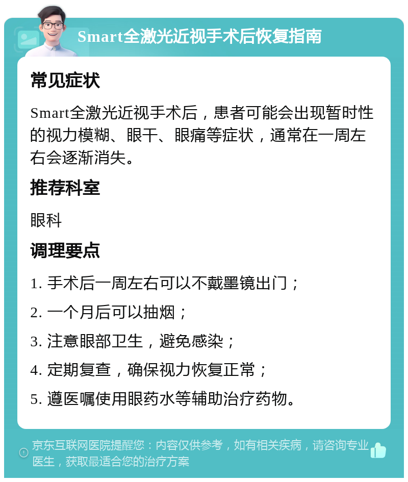 Smart全激光近视手术后恢复指南 常见症状 Smart全激光近视手术后，患者可能会出现暂时性的视力模糊、眼干、眼痛等症状，通常在一周左右会逐渐消失。 推荐科室 眼科 调理要点 1. 手术后一周左右可以不戴墨镜出门； 2. 一个月后可以抽烟； 3. 注意眼部卫生，避免感染； 4. 定期复查，确保视力恢复正常； 5. 遵医嘱使用眼药水等辅助治疗药物。