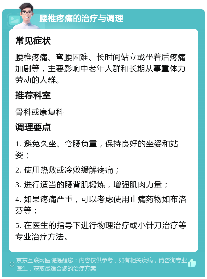 腰椎疼痛的治疗与调理 常见症状 腰椎疼痛、弯腰困难、长时间站立或坐着后疼痛加剧等，主要影响中老年人群和长期从事重体力劳动的人群。 推荐科室 骨科或康复科 调理要点 1. 避免久坐、弯腰负重，保持良好的坐姿和站姿； 2. 使用热敷或冷敷缓解疼痛； 3. 进行适当的腰背肌锻炼，增强肌肉力量； 4. 如果疼痛严重，可以考虑使用止痛药物如布洛芬等； 5. 在医生的指导下进行物理治疗或小针刀治疗等专业治疗方法。