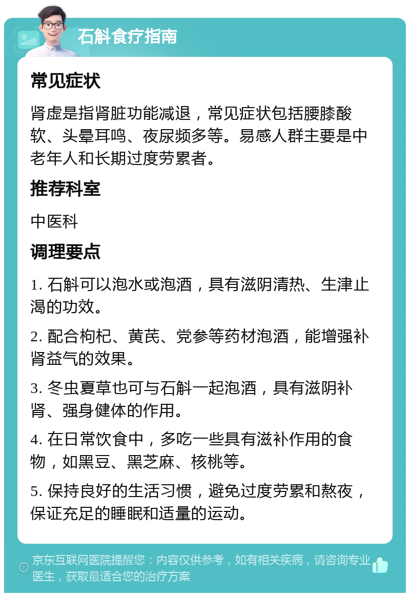 石斛食疗指南 常见症状 肾虚是指肾脏功能减退，常见症状包括腰膝酸软、头晕耳鸣、夜尿频多等。易感人群主要是中老年人和长期过度劳累者。 推荐科室 中医科 调理要点 1. 石斛可以泡水或泡酒，具有滋阴清热、生津止渴的功效。 2. 配合枸杞、黄芪、党参等药材泡酒，能增强补肾益气的效果。 3. 冬虫夏草也可与石斛一起泡酒，具有滋阴补肾、强身健体的作用。 4. 在日常饮食中，多吃一些具有滋补作用的食物，如黑豆、黑芝麻、核桃等。 5. 保持良好的生活习惯，避免过度劳累和熬夜，保证充足的睡眠和适量的运动。