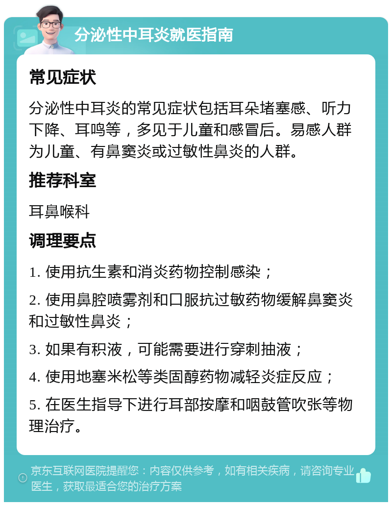 分泌性中耳炎就医指南 常见症状 分泌性中耳炎的常见症状包括耳朵堵塞感、听力下降、耳鸣等，多见于儿童和感冒后。易感人群为儿童、有鼻窦炎或过敏性鼻炎的人群。 推荐科室 耳鼻喉科 调理要点 1. 使用抗生素和消炎药物控制感染； 2. 使用鼻腔喷雾剂和口服抗过敏药物缓解鼻窦炎和过敏性鼻炎； 3. 如果有积液，可能需要进行穿刺抽液； 4. 使用地塞米松等类固醇药物减轻炎症反应； 5. 在医生指导下进行耳部按摩和咽鼓管吹张等物理治疗。