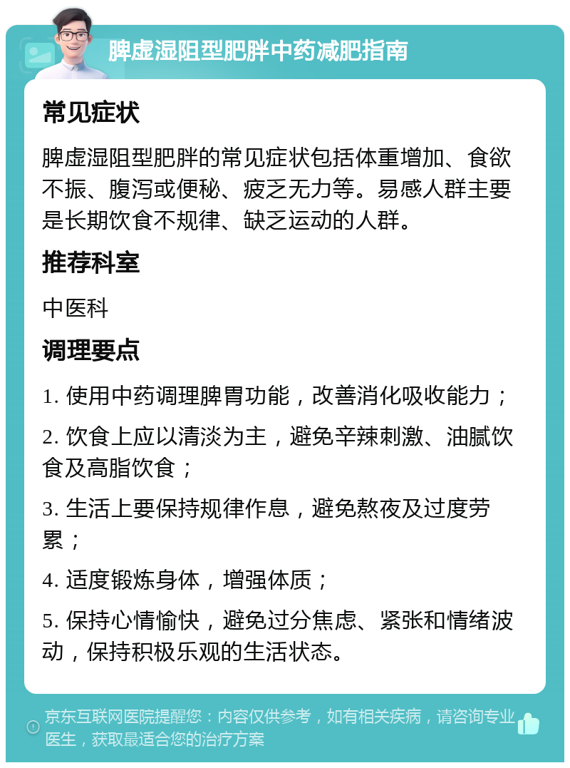 脾虚湿阻型肥胖中药减肥指南 常见症状 脾虚湿阻型肥胖的常见症状包括体重增加、食欲不振、腹泻或便秘、疲乏无力等。易感人群主要是长期饮食不规律、缺乏运动的人群。 推荐科室 中医科 调理要点 1. 使用中药调理脾胃功能，改善消化吸收能力； 2. 饮食上应以清淡为主，避免辛辣刺激、油腻饮食及高脂饮食； 3. 生活上要保持规律作息，避免熬夜及过度劳累； 4. 适度锻炼身体，增强体质； 5. 保持心情愉快，避免过分焦虑、紧张和情绪波动，保持积极乐观的生活状态。