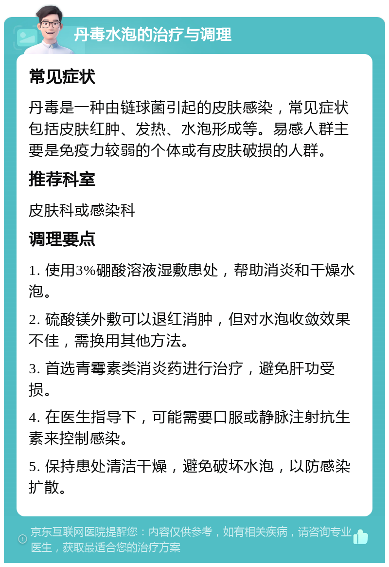 丹毒水泡的治疗与调理 常见症状 丹毒是一种由链球菌引起的皮肤感染，常见症状包括皮肤红肿、发热、水泡形成等。易感人群主要是免疫力较弱的个体或有皮肤破损的人群。 推荐科室 皮肤科或感染科 调理要点 1. 使用3%硼酸溶液湿敷患处，帮助消炎和干燥水泡。 2. 硫酸镁外敷可以退红消肿，但对水泡收敛效果不佳，需换用其他方法。 3. 首选青霉素类消炎药进行治疗，避免肝功受损。 4. 在医生指导下，可能需要口服或静脉注射抗生素来控制感染。 5. 保持患处清洁干燥，避免破坏水泡，以防感染扩散。