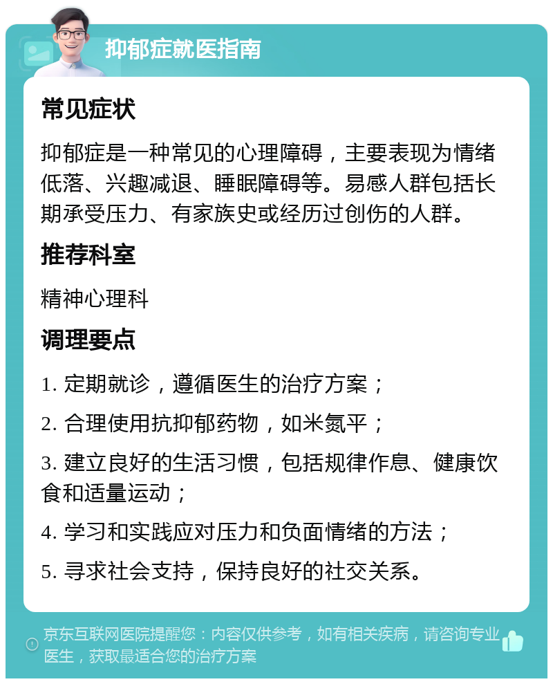 抑郁症就医指南 常见症状 抑郁症是一种常见的心理障碍，主要表现为情绪低落、兴趣减退、睡眠障碍等。易感人群包括长期承受压力、有家族史或经历过创伤的人群。 推荐科室 精神心理科 调理要点 1. 定期就诊，遵循医生的治疗方案； 2. 合理使用抗抑郁药物，如米氮平； 3. 建立良好的生活习惯，包括规律作息、健康饮食和适量运动； 4. 学习和实践应对压力和负面情绪的方法； 5. 寻求社会支持，保持良好的社交关系。