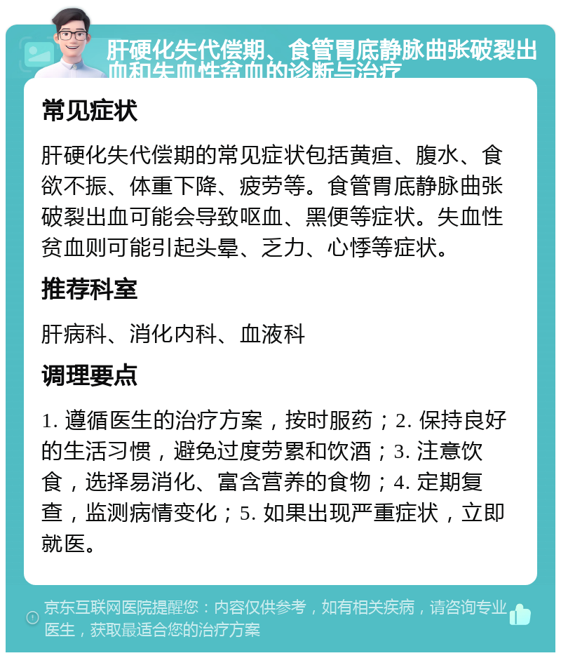 肝硬化失代偿期、食管胃底静脉曲张破裂出血和失血性贫血的诊断与治疗 常见症状 肝硬化失代偿期的常见症状包括黄疸、腹水、食欲不振、体重下降、疲劳等。食管胃底静脉曲张破裂出血可能会导致呕血、黑便等症状。失血性贫血则可能引起头晕、乏力、心悸等症状。 推荐科室 肝病科、消化内科、血液科 调理要点 1. 遵循医生的治疗方案，按时服药；2. 保持良好的生活习惯，避免过度劳累和饮酒；3. 注意饮食，选择易消化、富含营养的食物；4. 定期复查，监测病情变化；5. 如果出现严重症状，立即就医。