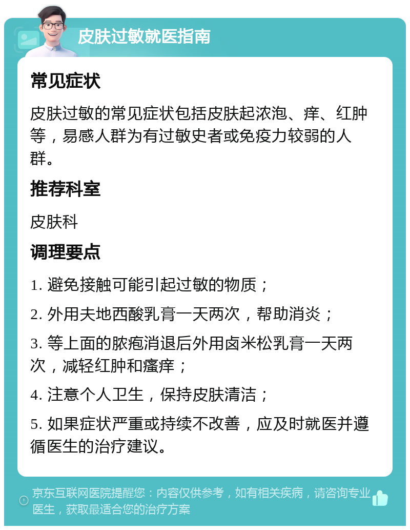 皮肤过敏就医指南 常见症状 皮肤过敏的常见症状包括皮肤起浓泡、痒、红肿等，易感人群为有过敏史者或免疫力较弱的人群。 推荐科室 皮肤科 调理要点 1. 避免接触可能引起过敏的物质； 2. 外用夫地西酸乳膏一天两次，帮助消炎； 3. 等上面的脓疱消退后外用卤米松乳膏一天两次，减轻红肿和瘙痒； 4. 注意个人卫生，保持皮肤清洁； 5. 如果症状严重或持续不改善，应及时就医并遵循医生的治疗建议。