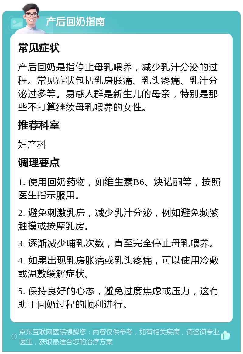 产后回奶指南 常见症状 产后回奶是指停止母乳喂养，减少乳汁分泌的过程。常见症状包括乳房胀痛、乳头疼痛、乳汁分泌过多等。易感人群是新生儿的母亲，特别是那些不打算继续母乳喂养的女性。 推荐科室 妇产科 调理要点 1. 使用回奶药物，如维生素B6、炔诺酮等，按照医生指示服用。 2. 避免刺激乳房，减少乳汁分泌，例如避免频繁触摸或按摩乳房。 3. 逐渐减少哺乳次数，直至完全停止母乳喂养。 4. 如果出现乳房胀痛或乳头疼痛，可以使用冷敷或温敷缓解症状。 5. 保持良好的心态，避免过度焦虑或压力，这有助于回奶过程的顺利进行。