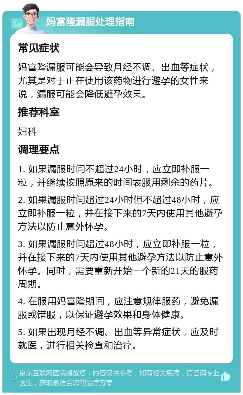 妈富隆漏服处理指南 常见症状 妈富隆漏服可能会导致月经不调、出血等症状，尤其是对于正在使用该药物进行避孕的女性来说，漏服可能会降低避孕效果。 推荐科室 妇科 调理要点 1. 如果漏服时间不超过24小时，应立即补服一粒，并继续按照原来的时间表服用剩余的药片。 2. 如果漏服时间超过24小时但不超过48小时，应立即补服一粒，并在接下来的7天内使用其他避孕方法以防止意外怀孕。 3. 如果漏服时间超过48小时，应立即补服一粒，并在接下来的7天内使用其他避孕方法以防止意外怀孕。同时，需要重新开始一个新的21天的服药周期。 4. 在服用妈富隆期间，应注意规律服药，避免漏服或错服，以保证避孕效果和身体健康。 5. 如果出现月经不调、出血等异常症状，应及时就医，进行相关检查和治疗。