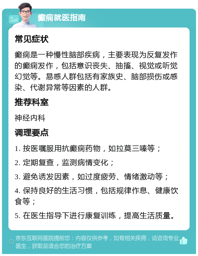 癫痫就医指南 常见症状 癫痫是一种慢性脑部疾病，主要表现为反复发作的癫痫发作，包括意识丧失、抽搐、视觉或听觉幻觉等。易感人群包括有家族史、脑部损伤或感染、代谢异常等因素的人群。 推荐科室 神经内科 调理要点 1. 按医嘱服用抗癫痫药物，如拉莫三嗪等； 2. 定期复查，监测病情变化； 3. 避免诱发因素，如过度疲劳、情绪激动等； 4. 保持良好的生活习惯，包括规律作息、健康饮食等； 5. 在医生指导下进行康复训练，提高生活质量。