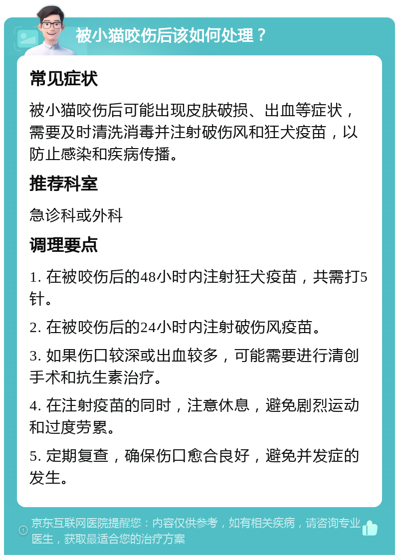 被小猫咬伤后该如何处理？ 常见症状 被小猫咬伤后可能出现皮肤破损、出血等症状，需要及时清洗消毒并注射破伤风和狂犬疫苗，以防止感染和疾病传播。 推荐科室 急诊科或外科 调理要点 1. 在被咬伤后的48小时内注射狂犬疫苗，共需打5针。 2. 在被咬伤后的24小时内注射破伤风疫苗。 3. 如果伤口较深或出血较多，可能需要进行清创手术和抗生素治疗。 4. 在注射疫苗的同时，注意休息，避免剧烈运动和过度劳累。 5. 定期复查，确保伤口愈合良好，避免并发症的发生。