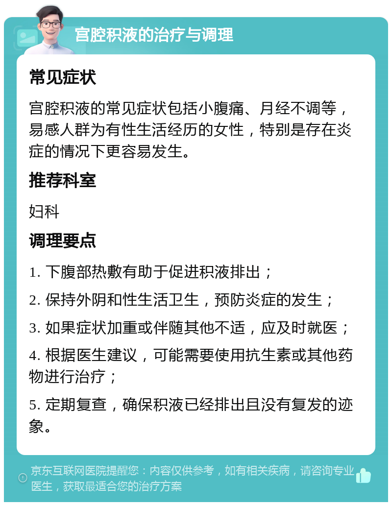 宫腔积液的治疗与调理 常见症状 宫腔积液的常见症状包括小腹痛、月经不调等，易感人群为有性生活经历的女性，特别是存在炎症的情况下更容易发生。 推荐科室 妇科 调理要点 1. 下腹部热敷有助于促进积液排出； 2. 保持外阴和性生活卫生，预防炎症的发生； 3. 如果症状加重或伴随其他不适，应及时就医； 4. 根据医生建议，可能需要使用抗生素或其他药物进行治疗； 5. 定期复查，确保积液已经排出且没有复发的迹象。