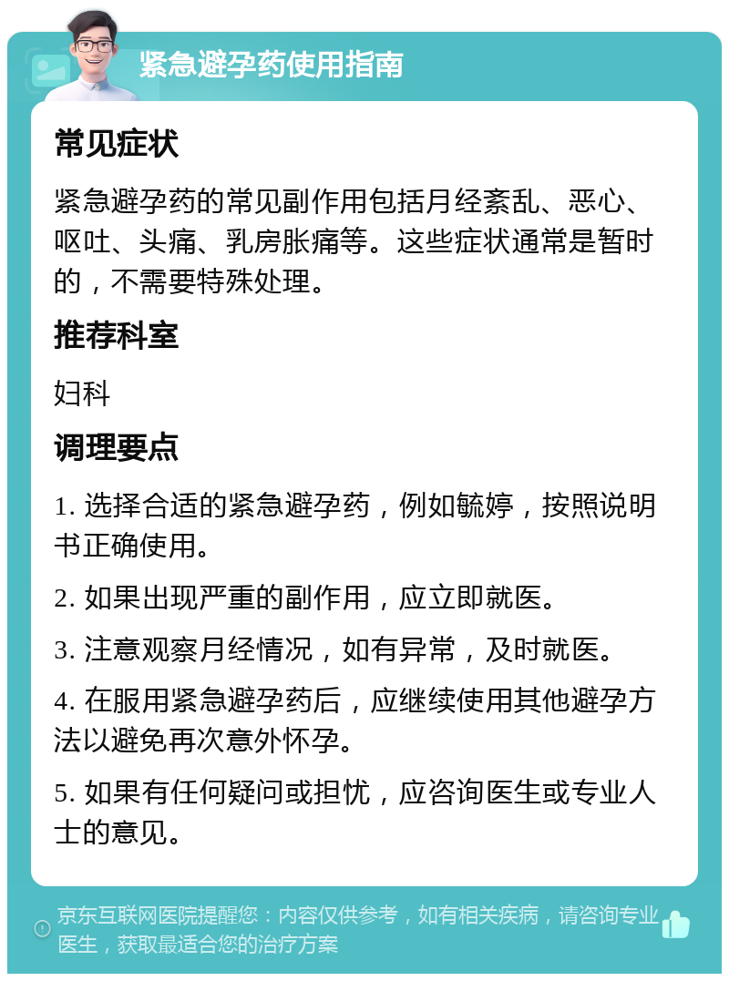 紧急避孕药使用指南 常见症状 紧急避孕药的常见副作用包括月经紊乱、恶心、呕吐、头痛、乳房胀痛等。这些症状通常是暂时的，不需要特殊处理。 推荐科室 妇科 调理要点 1. 选择合适的紧急避孕药，例如毓婷，按照说明书正确使用。 2. 如果出现严重的副作用，应立即就医。 3. 注意观察月经情况，如有异常，及时就医。 4. 在服用紧急避孕药后，应继续使用其他避孕方法以避免再次意外怀孕。 5. 如果有任何疑问或担忧，应咨询医生或专业人士的意见。