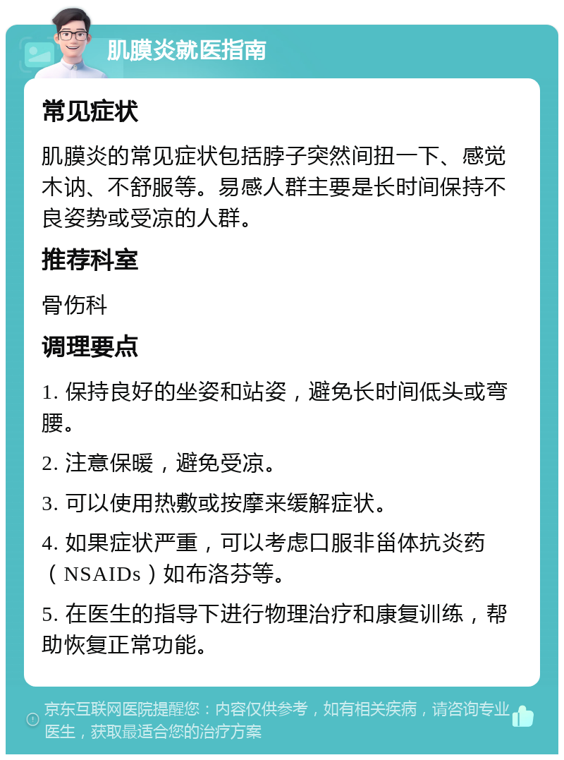 肌膜炎就医指南 常见症状 肌膜炎的常见症状包括脖子突然间扭一下、感觉木讷、不舒服等。易感人群主要是长时间保持不良姿势或受凉的人群。 推荐科室 骨伤科 调理要点 1. 保持良好的坐姿和站姿，避免长时间低头或弯腰。 2. 注意保暖，避免受凉。 3. 可以使用热敷或按摩来缓解症状。 4. 如果症状严重，可以考虑口服非甾体抗炎药（NSAIDs）如布洛芬等。 5. 在医生的指导下进行物理治疗和康复训练，帮助恢复正常功能。