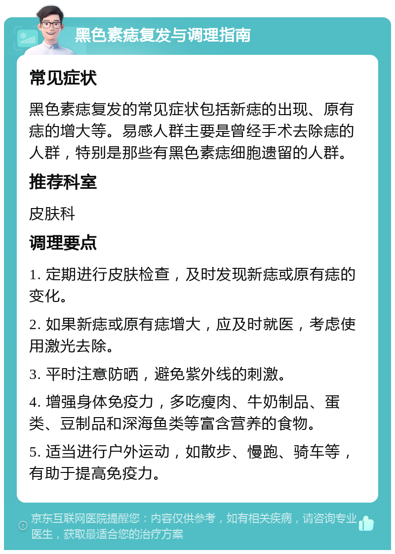 黑色素痣复发与调理指南 常见症状 黑色素痣复发的常见症状包括新痣的出现、原有痣的增大等。易感人群主要是曾经手术去除痣的人群，特别是那些有黑色素痣细胞遗留的人群。 推荐科室 皮肤科 调理要点 1. 定期进行皮肤检查，及时发现新痣或原有痣的变化。 2. 如果新痣或原有痣增大，应及时就医，考虑使用激光去除。 3. 平时注意防晒，避免紫外线的刺激。 4. 增强身体免疫力，多吃瘦肉、牛奶制品、蛋类、豆制品和深海鱼类等富含营养的食物。 5. 适当进行户外运动，如散步、慢跑、骑车等，有助于提高免疫力。