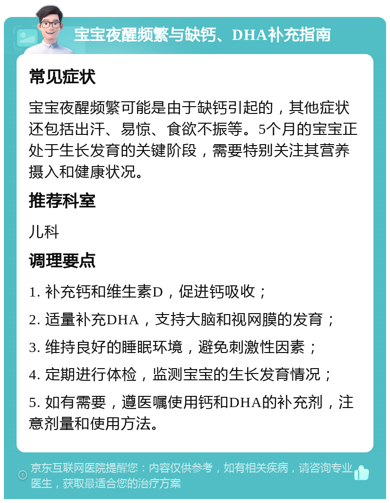 宝宝夜醒频繁与缺钙、DHA补充指南 常见症状 宝宝夜醒频繁可能是由于缺钙引起的，其他症状还包括出汗、易惊、食欲不振等。5个月的宝宝正处于生长发育的关键阶段，需要特别关注其营养摄入和健康状况。 推荐科室 儿科 调理要点 1. 补充钙和维生素D，促进钙吸收； 2. 适量补充DHA，支持大脑和视网膜的发育； 3. 维持良好的睡眠环境，避免刺激性因素； 4. 定期进行体检，监测宝宝的生长发育情况； 5. 如有需要，遵医嘱使用钙和DHA的补充剂，注意剂量和使用方法。