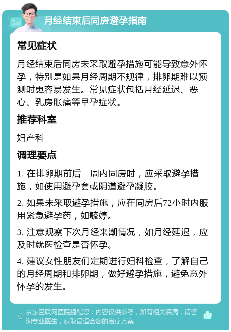 月经结束后同房避孕指南 常见症状 月经结束后同房未采取避孕措施可能导致意外怀孕，特别是如果月经周期不规律，排卵期难以预测时更容易发生。常见症状包括月经延迟、恶心、乳房胀痛等早孕症状。 推荐科室 妇产科 调理要点 1. 在排卵期前后一周内同房时，应采取避孕措施，如使用避孕套或阴道避孕凝胶。 2. 如果未采取避孕措施，应在同房后72小时内服用紧急避孕药，如毓婷。 3. 注意观察下次月经来潮情况，如月经延迟，应及时就医检查是否怀孕。 4. 建议女性朋友们定期进行妇科检查，了解自己的月经周期和排卵期，做好避孕措施，避免意外怀孕的发生。