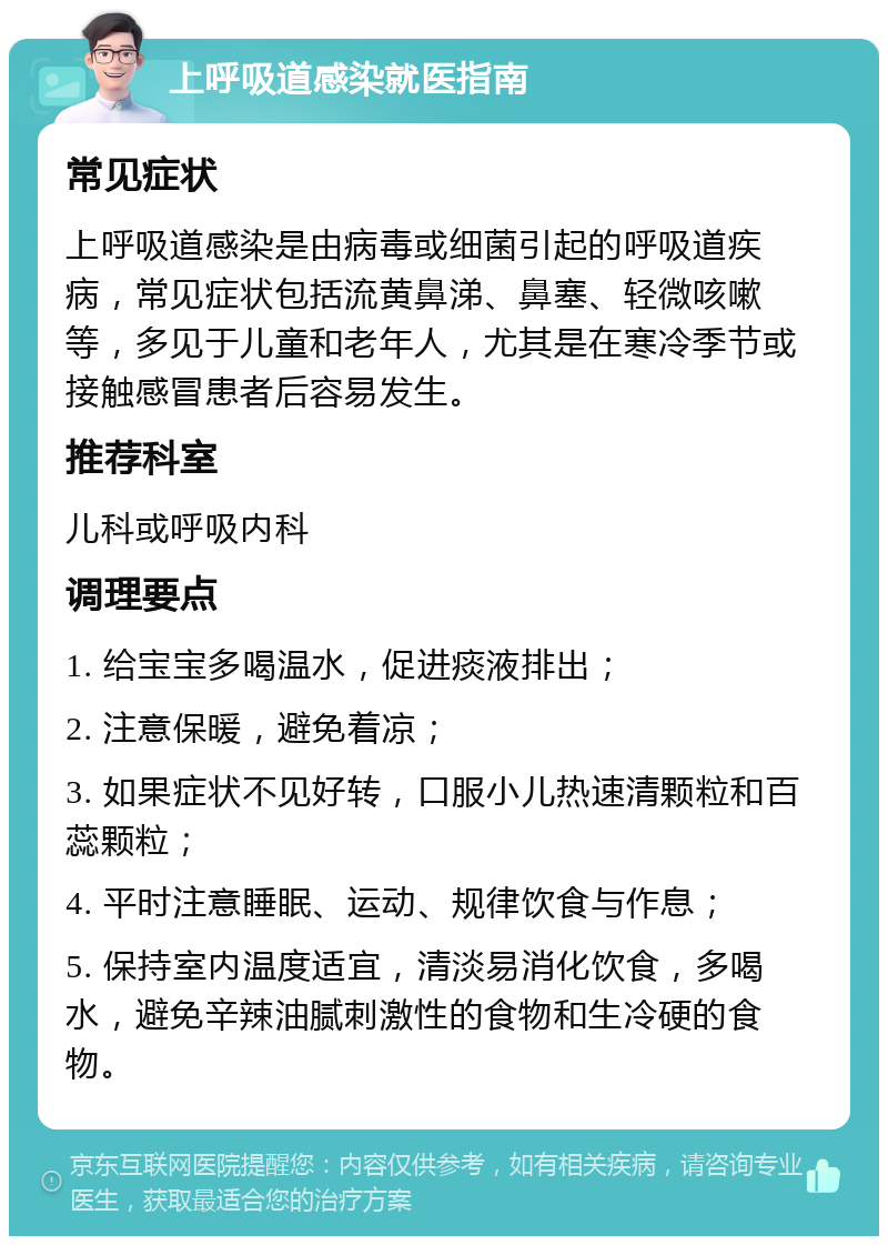 上呼吸道感染就医指南 常见症状 上呼吸道感染是由病毒或细菌引起的呼吸道疾病，常见症状包括流黄鼻涕、鼻塞、轻微咳嗽等，多见于儿童和老年人，尤其是在寒冷季节或接触感冒患者后容易发生。 推荐科室 儿科或呼吸内科 调理要点 1. 给宝宝多喝温水，促进痰液排出； 2. 注意保暖，避免着凉； 3. 如果症状不见好转，口服小儿热速清颗粒和百蕊颗粒； 4. 平时注意睡眠、运动、规律饮食与作息； 5. 保持室内温度适宜，清淡易消化饮食，多喝水，避免辛辣油腻刺激性的食物和生冷硬的食物。