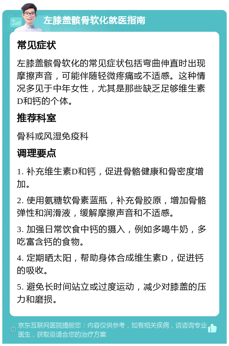 左膝盖髌骨软化就医指南 常见症状 左膝盖髌骨软化的常见症状包括弯曲伸直时出现摩擦声音，可能伴随轻微疼痛或不适感。这种情况多见于中年女性，尤其是那些缺乏足够维生素D和钙的个体。 推荐科室 骨科或风湿免疫科 调理要点 1. 补充维生素D和钙，促进骨骼健康和骨密度增加。 2. 使用氨糖软骨素蓝瓶，补充骨胶原，增加骨骼弹性和润滑液，缓解摩擦声音和不适感。 3. 加强日常饮食中钙的摄入，例如多喝牛奶，多吃富含钙的食物。 4. 定期晒太阳，帮助身体合成维生素D，促进钙的吸收。 5. 避免长时间站立或过度运动，减少对膝盖的压力和磨损。