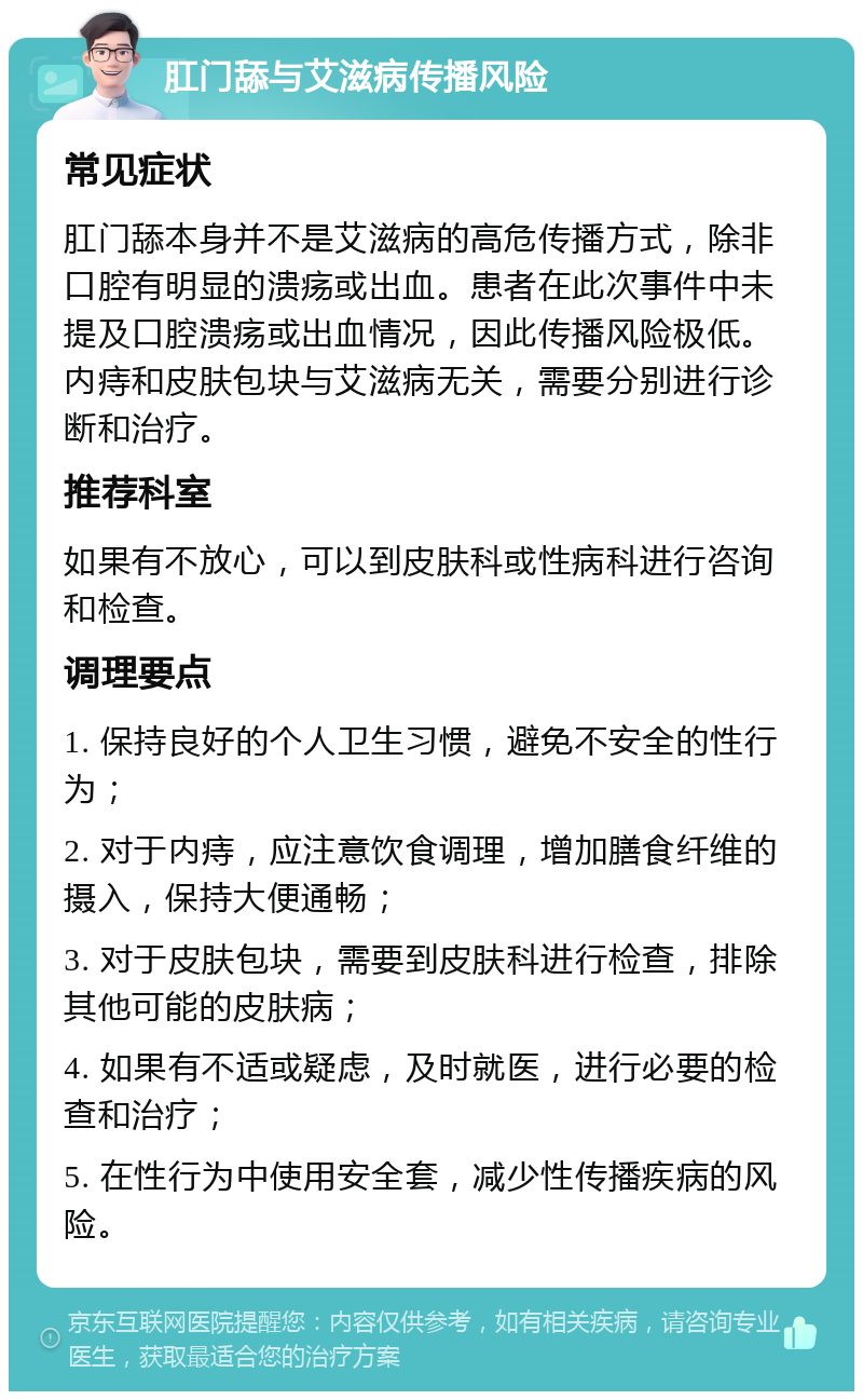 肛门舔与艾滋病传播风险 常见症状 肛门舔本身并不是艾滋病的高危传播方式，除非口腔有明显的溃疡或出血。患者在此次事件中未提及口腔溃疡或出血情况，因此传播风险极低。内痔和皮肤包块与艾滋病无关，需要分别进行诊断和治疗。 推荐科室 如果有不放心，可以到皮肤科或性病科进行咨询和检查。 调理要点 1. 保持良好的个人卫生习惯，避免不安全的性行为； 2. 对于内痔，应注意饮食调理，增加膳食纤维的摄入，保持大便通畅； 3. 对于皮肤包块，需要到皮肤科进行检查，排除其他可能的皮肤病； 4. 如果有不适或疑虑，及时就医，进行必要的检查和治疗； 5. 在性行为中使用安全套，减少性传播疾病的风险。