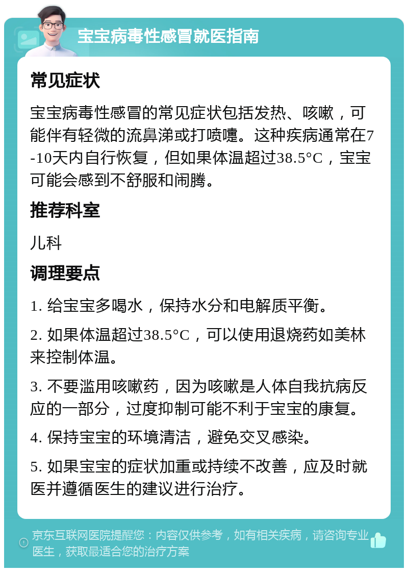 宝宝病毒性感冒就医指南 常见症状 宝宝病毒性感冒的常见症状包括发热、咳嗽，可能伴有轻微的流鼻涕或打喷嚏。这种疾病通常在7-10天内自行恢复，但如果体温超过38.5°C，宝宝可能会感到不舒服和闹腾。 推荐科室 儿科 调理要点 1. 给宝宝多喝水，保持水分和电解质平衡。 2. 如果体温超过38.5°C，可以使用退烧药如美林来控制体温。 3. 不要滥用咳嗽药，因为咳嗽是人体自我抗病反应的一部分，过度抑制可能不利于宝宝的康复。 4. 保持宝宝的环境清洁，避免交叉感染。 5. 如果宝宝的症状加重或持续不改善，应及时就医并遵循医生的建议进行治疗。