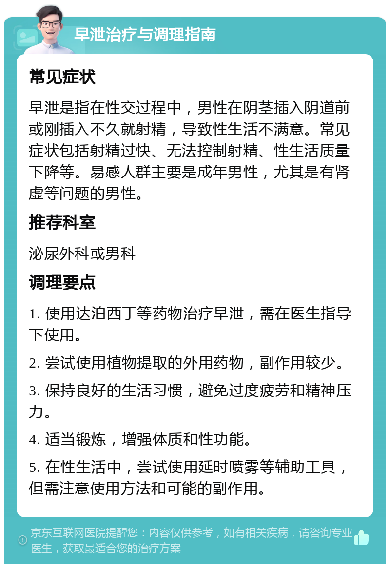 早泄治疗与调理指南 常见症状 早泄是指在性交过程中，男性在阴茎插入阴道前或刚插入不久就射精，导致性生活不满意。常见症状包括射精过快、无法控制射精、性生活质量下降等。易感人群主要是成年男性，尤其是有肾虚等问题的男性。 推荐科室 泌尿外科或男科 调理要点 1. 使用达泊西丁等药物治疗早泄，需在医生指导下使用。 2. 尝试使用植物提取的外用药物，副作用较少。 3. 保持良好的生活习惯，避免过度疲劳和精神压力。 4. 适当锻炼，增强体质和性功能。 5. 在性生活中，尝试使用延时喷雾等辅助工具，但需注意使用方法和可能的副作用。