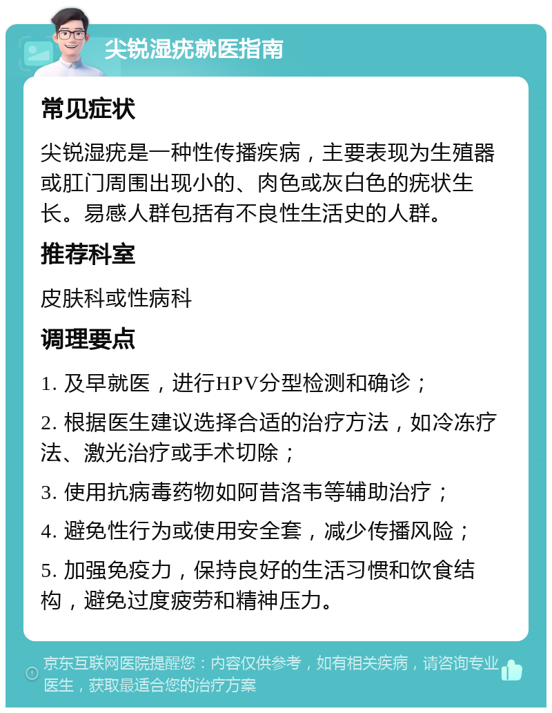 尖锐湿疣就医指南 常见症状 尖锐湿疣是一种性传播疾病，主要表现为生殖器或肛门周围出现小的、肉色或灰白色的疣状生长。易感人群包括有不良性生活史的人群。 推荐科室 皮肤科或性病科 调理要点 1. 及早就医，进行HPV分型检测和确诊； 2. 根据医生建议选择合适的治疗方法，如冷冻疗法、激光治疗或手术切除； 3. 使用抗病毒药物如阿昔洛韦等辅助治疗； 4. 避免性行为或使用安全套，减少传播风险； 5. 加强免疫力，保持良好的生活习惯和饮食结构，避免过度疲劳和精神压力。