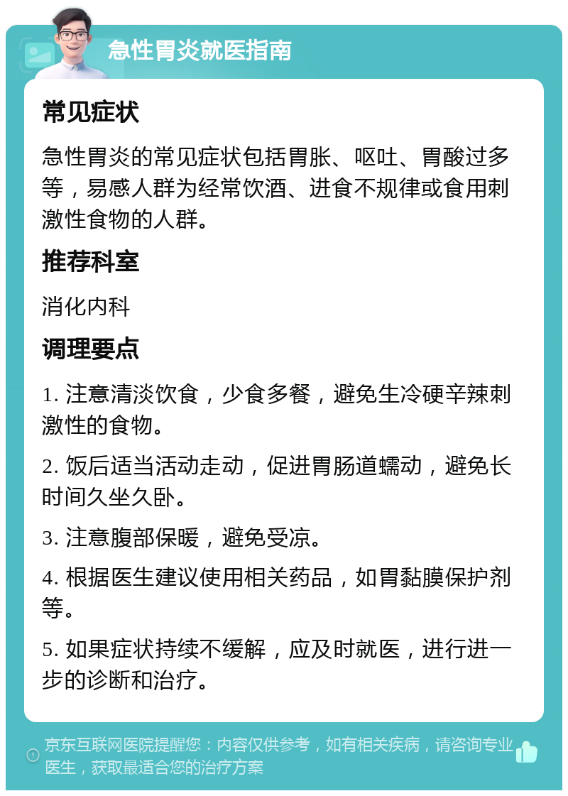 急性胃炎就医指南 常见症状 急性胃炎的常见症状包括胃胀、呕吐、胃酸过多等，易感人群为经常饮酒、进食不规律或食用刺激性食物的人群。 推荐科室 消化内科 调理要点 1. 注意清淡饮食，少食多餐，避免生冷硬辛辣刺激性的食物。 2. 饭后适当活动走动，促进胃肠道蠕动，避免长时间久坐久卧。 3. 注意腹部保暖，避免受凉。 4. 根据医生建议使用相关药品，如胃黏膜保护剂等。 5. 如果症状持续不缓解，应及时就医，进行进一步的诊断和治疗。