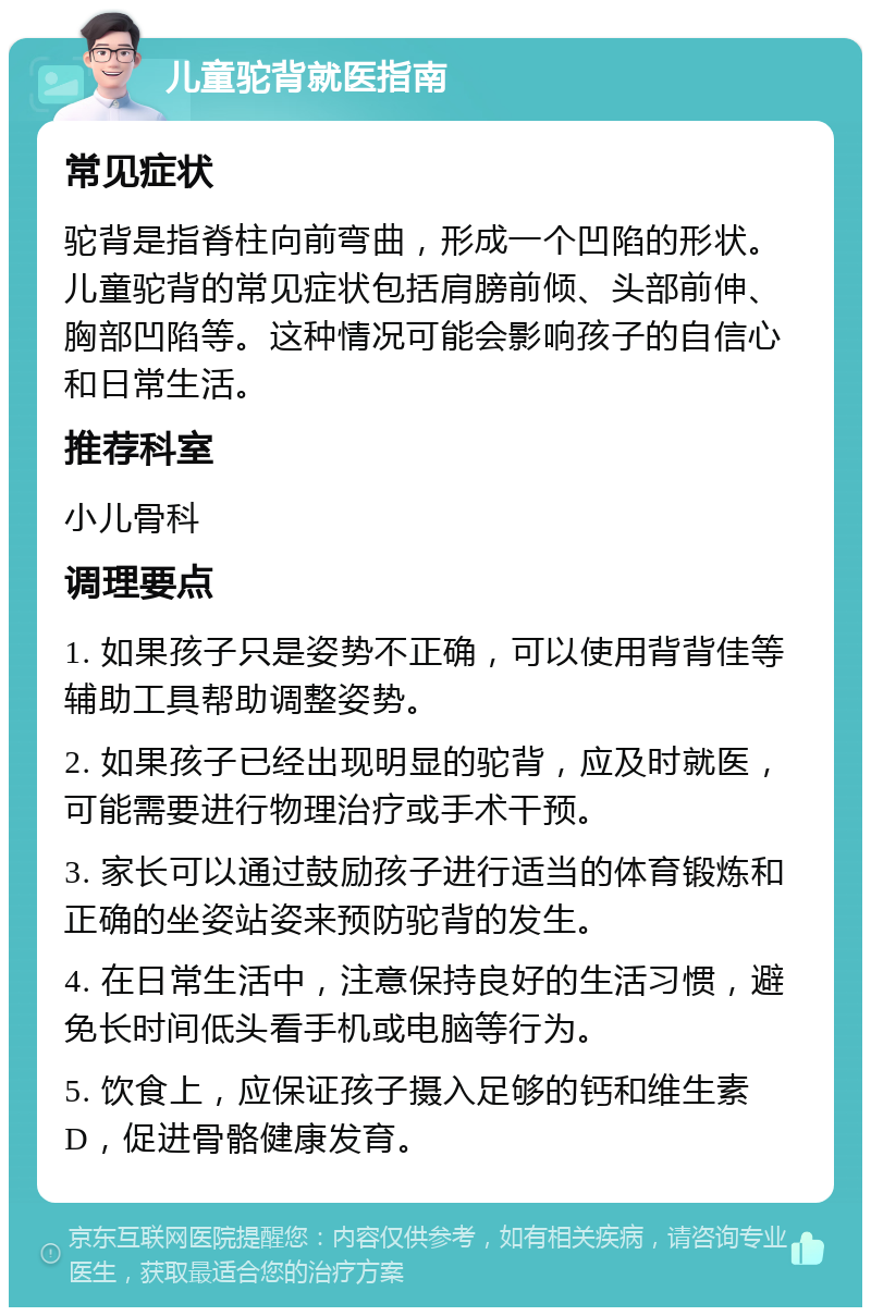 儿童驼背就医指南 常见症状 驼背是指脊柱向前弯曲，形成一个凹陷的形状。儿童驼背的常见症状包括肩膀前倾、头部前伸、胸部凹陷等。这种情况可能会影响孩子的自信心和日常生活。 推荐科室 小儿骨科 调理要点 1. 如果孩子只是姿势不正确，可以使用背背佳等辅助工具帮助调整姿势。 2. 如果孩子已经出现明显的驼背，应及时就医，可能需要进行物理治疗或手术干预。 3. 家长可以通过鼓励孩子进行适当的体育锻炼和正确的坐姿站姿来预防驼背的发生。 4. 在日常生活中，注意保持良好的生活习惯，避免长时间低头看手机或电脑等行为。 5. 饮食上，应保证孩子摄入足够的钙和维生素D，促进骨骼健康发育。