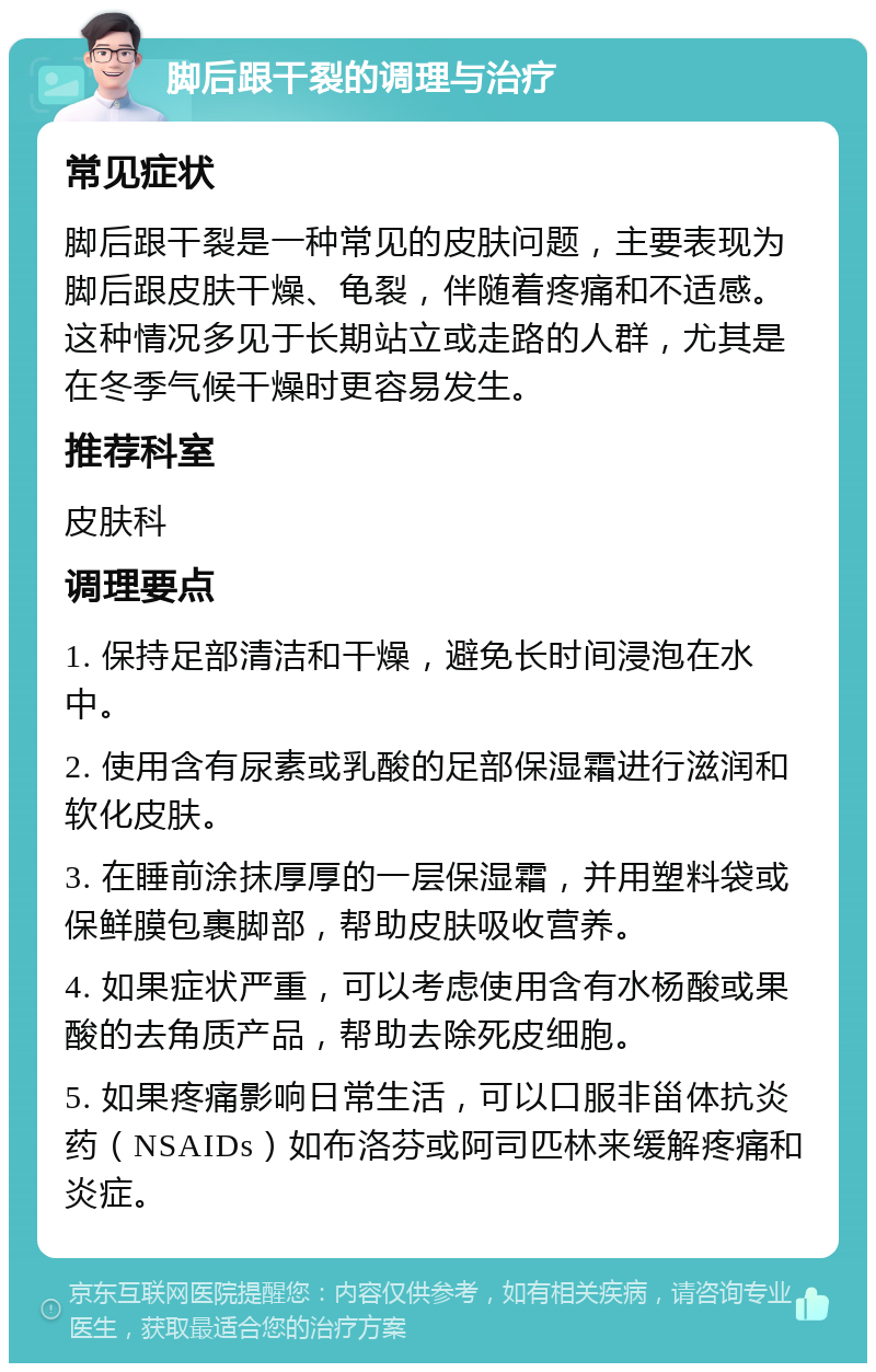 脚后跟干裂的调理与治疗 常见症状 脚后跟干裂是一种常见的皮肤问题，主要表现为脚后跟皮肤干燥、龟裂，伴随着疼痛和不适感。这种情况多见于长期站立或走路的人群，尤其是在冬季气候干燥时更容易发生。 推荐科室 皮肤科 调理要点 1. 保持足部清洁和干燥，避免长时间浸泡在水中。 2. 使用含有尿素或乳酸的足部保湿霜进行滋润和软化皮肤。 3. 在睡前涂抹厚厚的一层保湿霜，并用塑料袋或保鲜膜包裹脚部，帮助皮肤吸收营养。 4. 如果症状严重，可以考虑使用含有水杨酸或果酸的去角质产品，帮助去除死皮细胞。 5. 如果疼痛影响日常生活，可以口服非甾体抗炎药（NSAIDs）如布洛芬或阿司匹林来缓解疼痛和炎症。