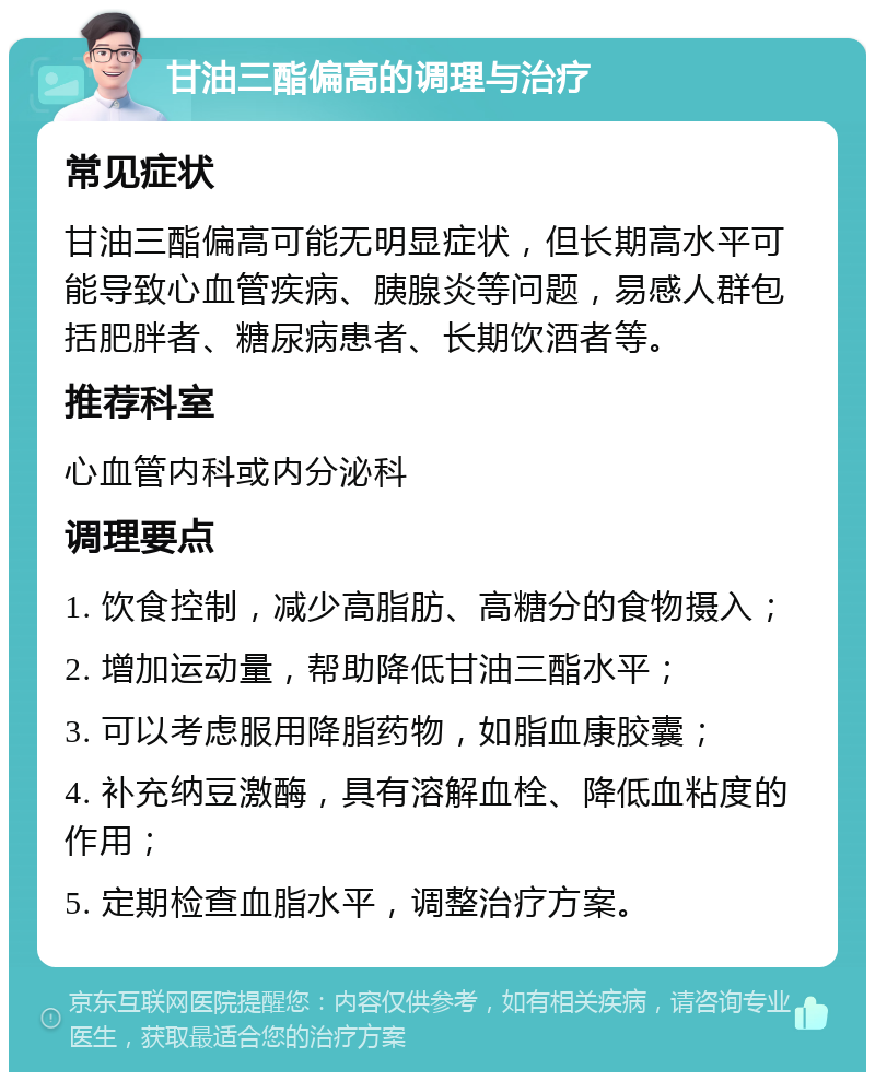 甘油三酯偏高的调理与治疗 常见症状 甘油三酯偏高可能无明显症状，但长期高水平可能导致心血管疾病、胰腺炎等问题，易感人群包括肥胖者、糖尿病患者、长期饮酒者等。 推荐科室 心血管内科或内分泌科 调理要点 1. 饮食控制，减少高脂肪、高糖分的食物摄入； 2. 增加运动量，帮助降低甘油三酯水平； 3. 可以考虑服用降脂药物，如脂血康胶囊； 4. 补充纳豆激酶，具有溶解血栓、降低血粘度的作用； 5. 定期检查血脂水平，调整治疗方案。