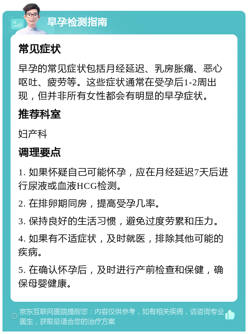 早孕检测指南 常见症状 早孕的常见症状包括月经延迟、乳房胀痛、恶心呕吐、疲劳等。这些症状通常在受孕后1-2周出现，但并非所有女性都会有明显的早孕症状。 推荐科室 妇产科 调理要点 1. 如果怀疑自己可能怀孕，应在月经延迟7天后进行尿液或血液HCG检测。 2. 在排卵期同房，提高受孕几率。 3. 保持良好的生活习惯，避免过度劳累和压力。 4. 如果有不适症状，及时就医，排除其他可能的疾病。 5. 在确认怀孕后，及时进行产前检查和保健，确保母婴健康。