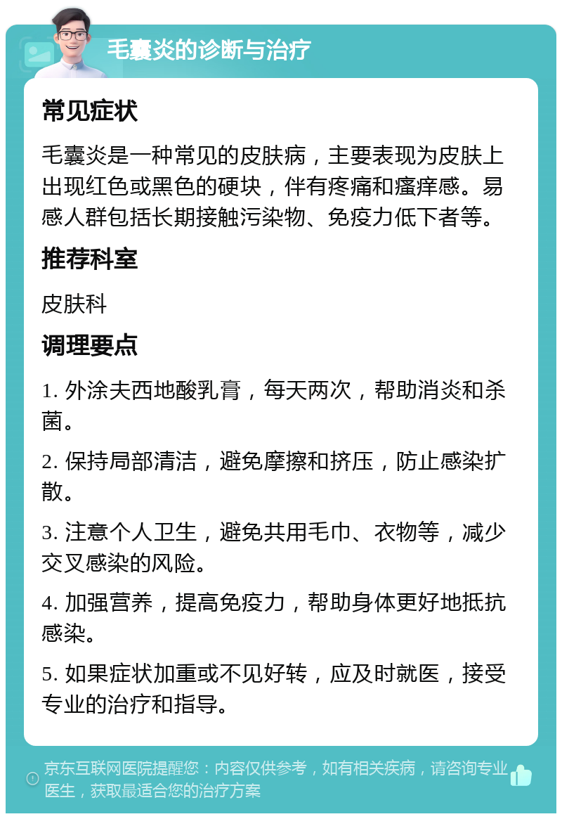 毛囊炎的诊断与治疗 常见症状 毛囊炎是一种常见的皮肤病，主要表现为皮肤上出现红色或黑色的硬块，伴有疼痛和瘙痒感。易感人群包括长期接触污染物、免疫力低下者等。 推荐科室 皮肤科 调理要点 1. 外涂夫西地酸乳膏，每天两次，帮助消炎和杀菌。 2. 保持局部清洁，避免摩擦和挤压，防止感染扩散。 3. 注意个人卫生，避免共用毛巾、衣物等，减少交叉感染的风险。 4. 加强营养，提高免疫力，帮助身体更好地抵抗感染。 5. 如果症状加重或不见好转，应及时就医，接受专业的治疗和指导。