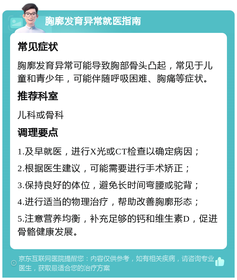 胸廓发育异常就医指南 常见症状 胸廓发育异常可能导致胸部骨头凸起，常见于儿童和青少年，可能伴随呼吸困难、胸痛等症状。 推荐科室 儿科或骨科 调理要点 1.及早就医，进行X光或CT检查以确定病因； 2.根据医生建议，可能需要进行手术矫正； 3.保持良好的体位，避免长时间弯腰或驼背； 4.进行适当的物理治疗，帮助改善胸廓形态； 5.注意营养均衡，补充足够的钙和维生素D，促进骨骼健康发展。