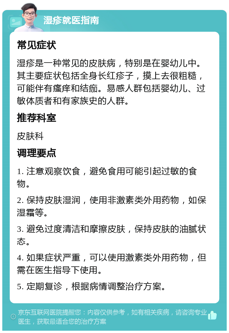 湿疹就医指南 常见症状 湿疹是一种常见的皮肤病，特别是在婴幼儿中。其主要症状包括全身长红疹子，摸上去很粗糙，可能伴有瘙痒和结痂。易感人群包括婴幼儿、过敏体质者和有家族史的人群。 推荐科室 皮肤科 调理要点 1. 注意观察饮食，避免食用可能引起过敏的食物。 2. 保持皮肤湿润，使用非激素类外用药物，如保湿霜等。 3. 避免过度清洁和摩擦皮肤，保持皮肤的油腻状态。 4. 如果症状严重，可以使用激素类外用药物，但需在医生指导下使用。 5. 定期复诊，根据病情调整治疗方案。