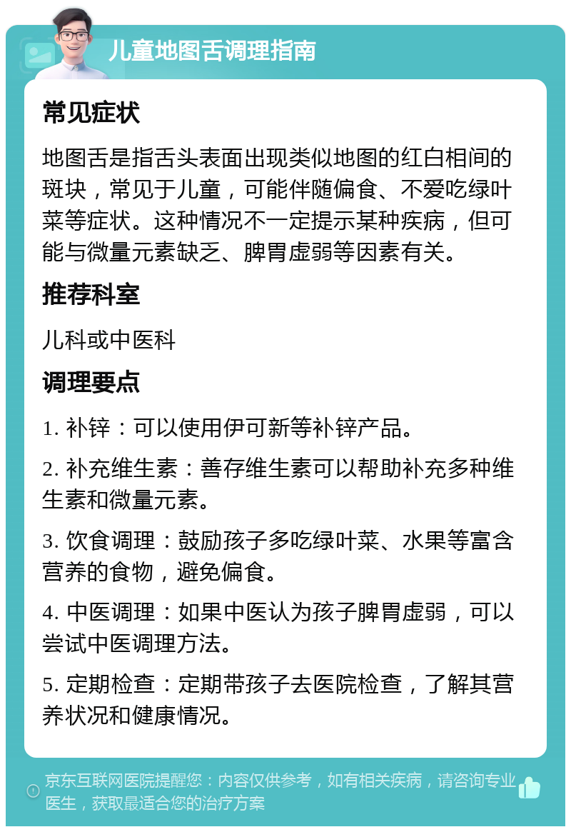 儿童地图舌调理指南 常见症状 地图舌是指舌头表面出现类似地图的红白相间的斑块，常见于儿童，可能伴随偏食、不爱吃绿叶菜等症状。这种情况不一定提示某种疾病，但可能与微量元素缺乏、脾胃虚弱等因素有关。 推荐科室 儿科或中医科 调理要点 1. 补锌：可以使用伊可新等补锌产品。 2. 补充维生素：善存维生素可以帮助补充多种维生素和微量元素。 3. 饮食调理：鼓励孩子多吃绿叶菜、水果等富含营养的食物，避免偏食。 4. 中医调理：如果中医认为孩子脾胃虚弱，可以尝试中医调理方法。 5. 定期检查：定期带孩子去医院检查，了解其营养状况和健康情况。