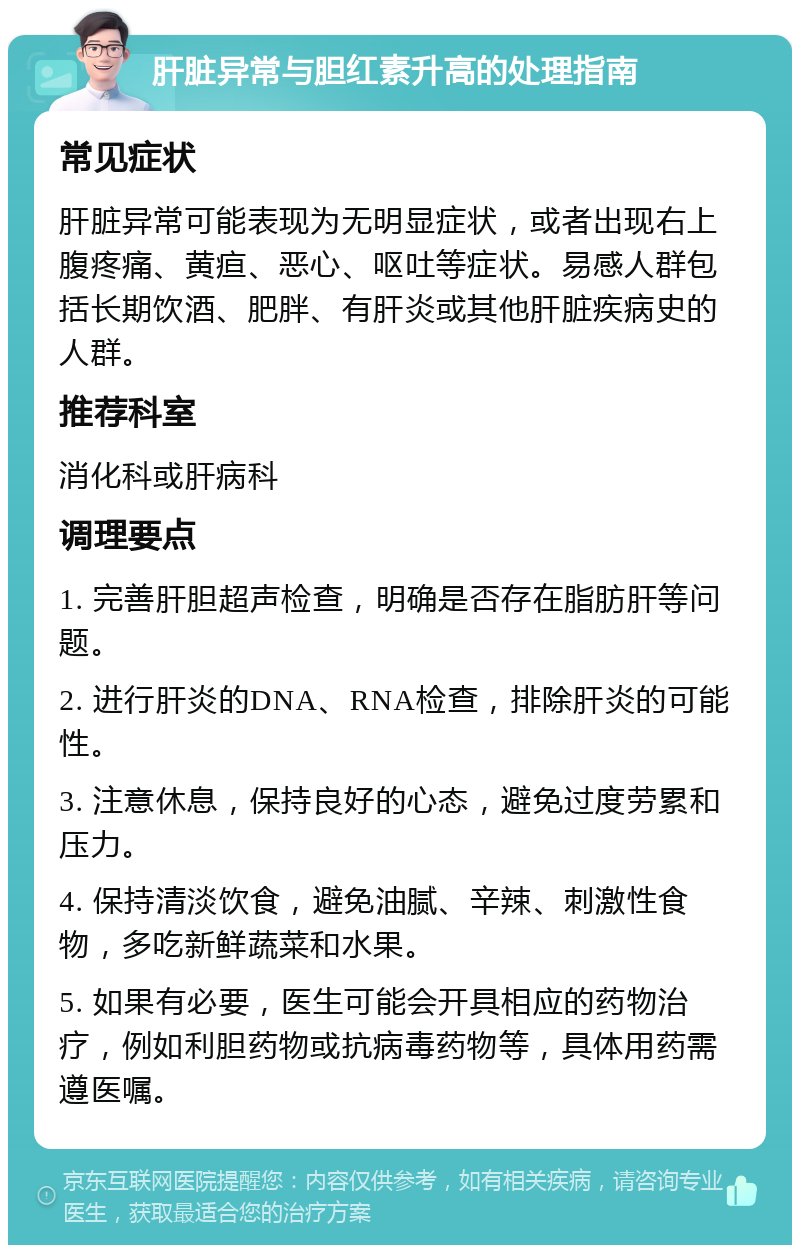 肝脏异常与胆红素升高的处理指南 常见症状 肝脏异常可能表现为无明显症状，或者出现右上腹疼痛、黄疸、恶心、呕吐等症状。易感人群包括长期饮酒、肥胖、有肝炎或其他肝脏疾病史的人群。 推荐科室 消化科或肝病科 调理要点 1. 完善肝胆超声检查，明确是否存在脂肪肝等问题。 2. 进行肝炎的DNA、RNA检查，排除肝炎的可能性。 3. 注意休息，保持良好的心态，避免过度劳累和压力。 4. 保持清淡饮食，避免油腻、辛辣、刺激性食物，多吃新鲜蔬菜和水果。 5. 如果有必要，医生可能会开具相应的药物治疗，例如利胆药物或抗病毒药物等，具体用药需遵医嘱。