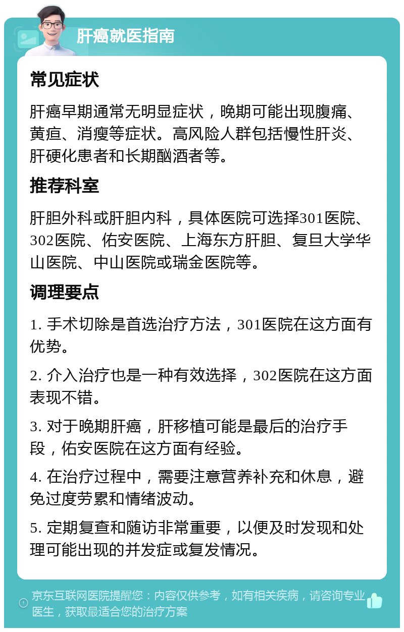 肝癌就医指南 常见症状 肝癌早期通常无明显症状，晚期可能出现腹痛、黄疸、消瘦等症状。高风险人群包括慢性肝炎、肝硬化患者和长期酗酒者等。 推荐科室 肝胆外科或肝胆内科，具体医院可选择301医院、302医院、佑安医院、上海东方肝胆、复旦大学华山医院、中山医院或瑞金医院等。 调理要点 1. 手术切除是首选治疗方法，301医院在这方面有优势。 2. 介入治疗也是一种有效选择，302医院在这方面表现不错。 3. 对于晚期肝癌，肝移植可能是最后的治疗手段，佑安医院在这方面有经验。 4. 在治疗过程中，需要注意营养补充和休息，避免过度劳累和情绪波动。 5. 定期复查和随访非常重要，以便及时发现和处理可能出现的并发症或复发情况。