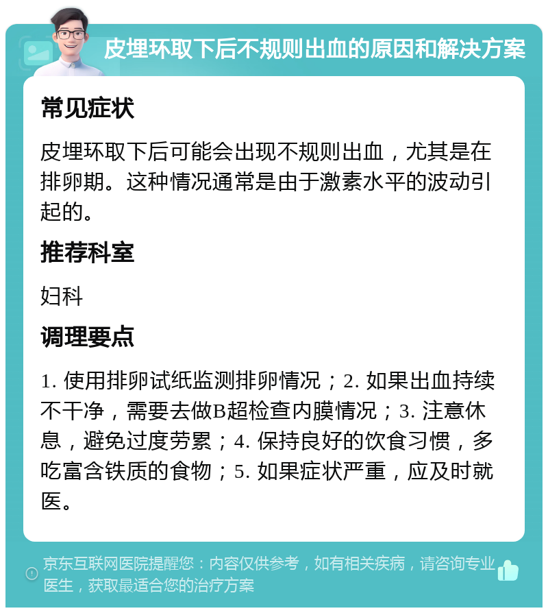 皮埋环取下后不规则出血的原因和解决方案 常见症状 皮埋环取下后可能会出现不规则出血，尤其是在排卵期。这种情况通常是由于激素水平的波动引起的。 推荐科室 妇科 调理要点 1. 使用排卵试纸监测排卵情况；2. 如果出血持续不干净，需要去做B超检查内膜情况；3. 注意休息，避免过度劳累；4. 保持良好的饮食习惯，多吃富含铁质的食物；5. 如果症状严重，应及时就医。