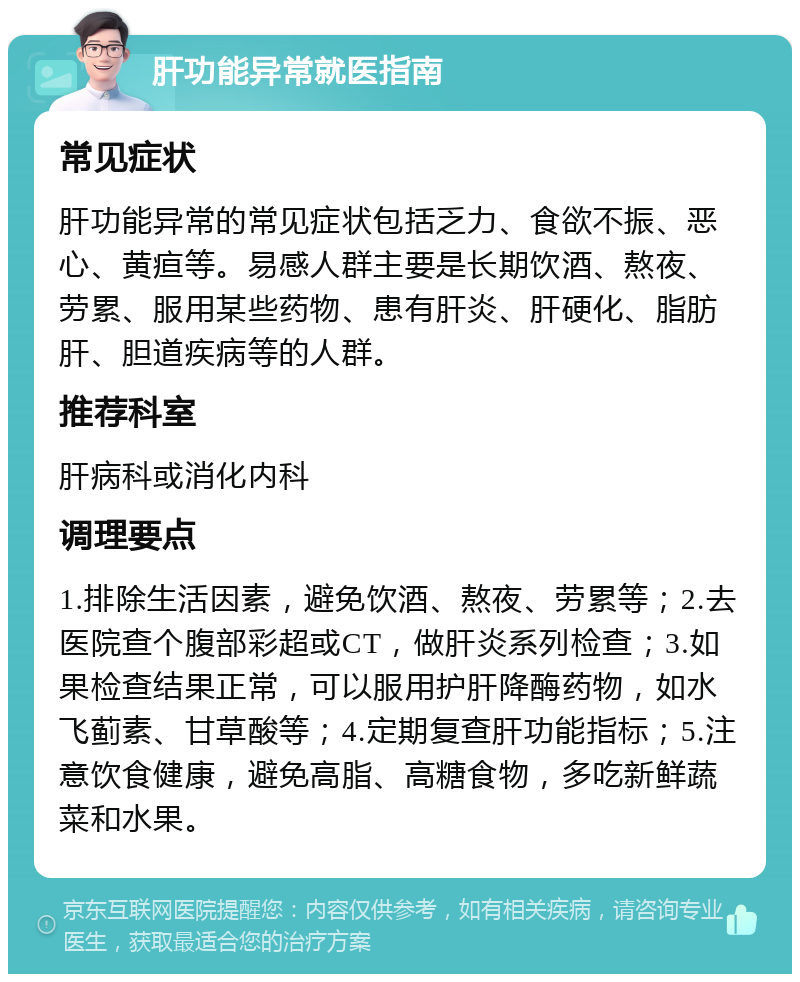 肝功能异常就医指南 常见症状 肝功能异常的常见症状包括乏力、食欲不振、恶心、黄疸等。易感人群主要是长期饮酒、熬夜、劳累、服用某些药物、患有肝炎、肝硬化、脂肪肝、胆道疾病等的人群。 推荐科室 肝病科或消化内科 调理要点 1.排除生活因素，避免饮酒、熬夜、劳累等；2.去医院查个腹部彩超或CT，做肝炎系列检查；3.如果检查结果正常，可以服用护肝降酶药物，如水飞蓟素、甘草酸等；4.定期复查肝功能指标；5.注意饮食健康，避免高脂、高糖食物，多吃新鲜蔬菜和水果。