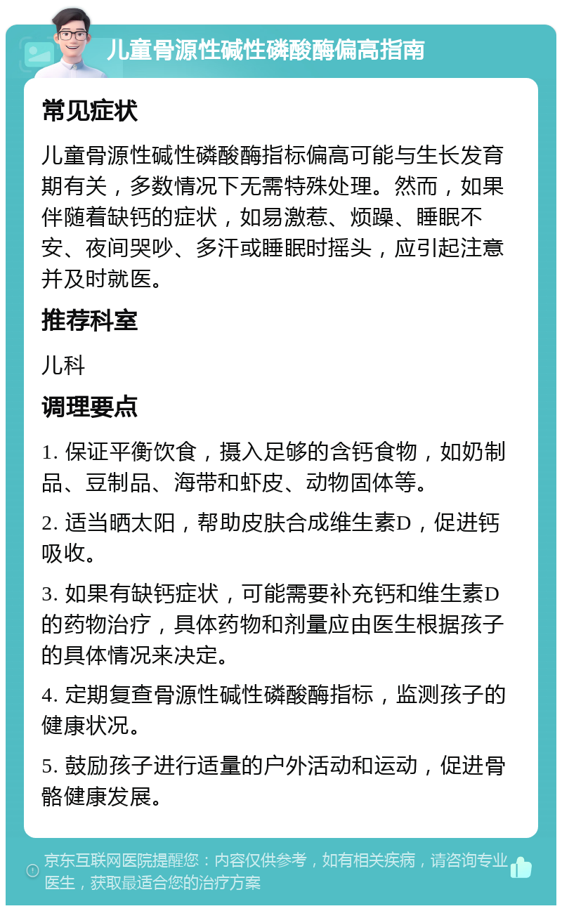 儿童骨源性碱性磷酸酶偏高指南 常见症状 儿童骨源性碱性磷酸酶指标偏高可能与生长发育期有关，多数情况下无需特殊处理。然而，如果伴随着缺钙的症状，如易激惹、烦躁、睡眠不安、夜间哭吵、多汗或睡眠时摇头，应引起注意并及时就医。 推荐科室 儿科 调理要点 1. 保证平衡饮食，摄入足够的含钙食物，如奶制品、豆制品、海带和虾皮、动物固体等。 2. 适当晒太阳，帮助皮肤合成维生素D，促进钙吸收。 3. 如果有缺钙症状，可能需要补充钙和维生素D的药物治疗，具体药物和剂量应由医生根据孩子的具体情况来决定。 4. 定期复查骨源性碱性磷酸酶指标，监测孩子的健康状况。 5. 鼓励孩子进行适量的户外活动和运动，促进骨骼健康发展。