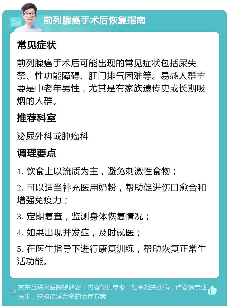 前列腺癌手术后恢复指南 常见症状 前列腺癌手术后可能出现的常见症状包括尿失禁、性功能障碍、肛门排气困难等。易感人群主要是中老年男性，尤其是有家族遗传史或长期吸烟的人群。 推荐科室 泌尿外科或肿瘤科 调理要点 1. 饮食上以流质为主，避免刺激性食物； 2. 可以适当补充医用奶粉，帮助促进伤口愈合和增强免疫力； 3. 定期复查，监测身体恢复情况； 4. 如果出现并发症，及时就医； 5. 在医生指导下进行康复训练，帮助恢复正常生活功能。