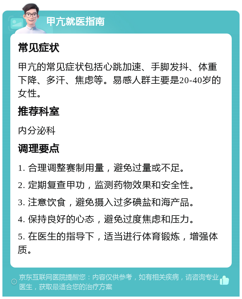 甲亢就医指南 常见症状 甲亢的常见症状包括心跳加速、手脚发抖、体重下降、多汗、焦虑等。易感人群主要是20-40岁的女性。 推荐科室 内分泌科 调理要点 1. 合理调整赛制用量，避免过量或不足。 2. 定期复查甲功，监测药物效果和安全性。 3. 注意饮食，避免摄入过多碘盐和海产品。 4. 保持良好的心态，避免过度焦虑和压力。 5. 在医生的指导下，适当进行体育锻炼，增强体质。